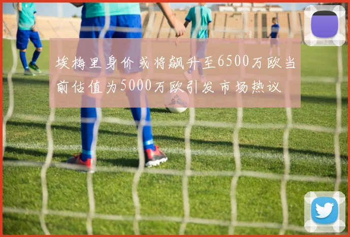 埃梅里身价或将飙升至6500万欧当前估值为5000万欧引发市场热议