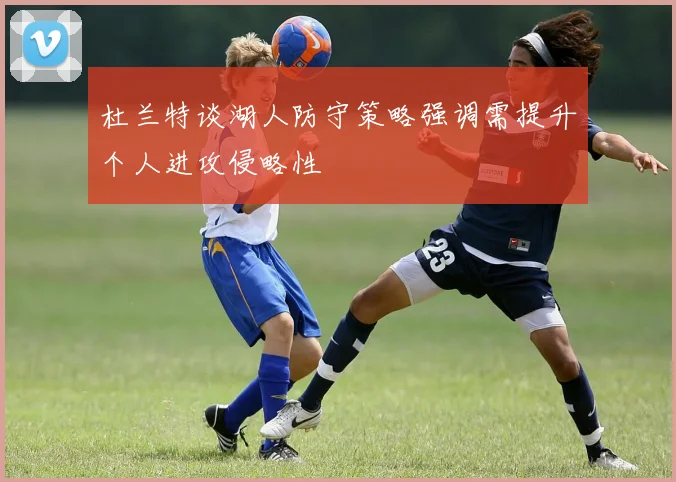 杜兰特谈湖人防守策略强调需提升个人进攻侵略性