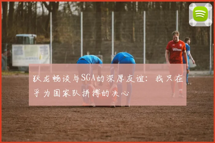 狄龙畅谈与SGA的深厚友谊：我只在乎为国家队拼搏的决心