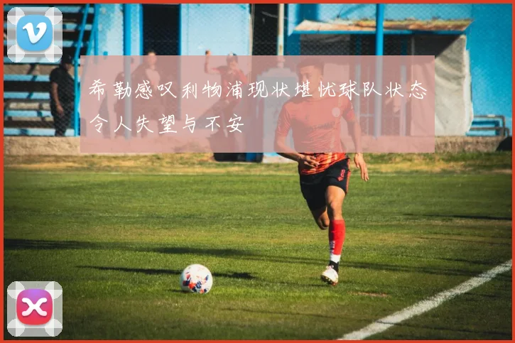 希勒感叹利物浦现状堪忧球队状态令人失望与不安