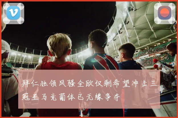 拜仁独领风骚全欧仅剩希望冲击三冠王马竞葡体已无缘争夺