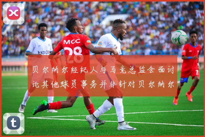 贝尔纳尔经纪人与马竞总监会面讨论其他球员事务并非针对贝尔纳尔