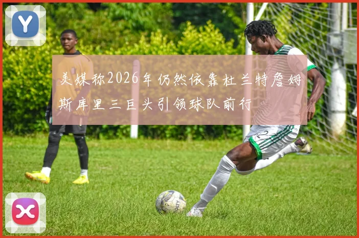 美媒称2026年仍然依靠杜兰特詹姆斯库里三巨头引领球队前行
