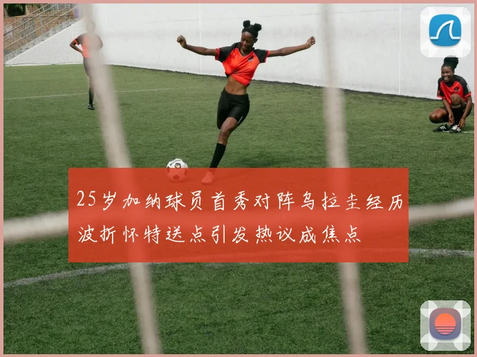 25岁加纳球员首秀对阵乌拉圭经历波折怀特送点引发热议成焦点