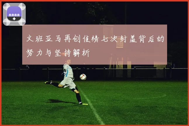 文班亚马再创佳绩七次封盖背后的努力与坚持解析