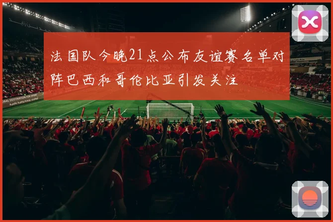 法国队今晚21点公布友谊赛名单对阵巴西和哥伦比亚引发关注