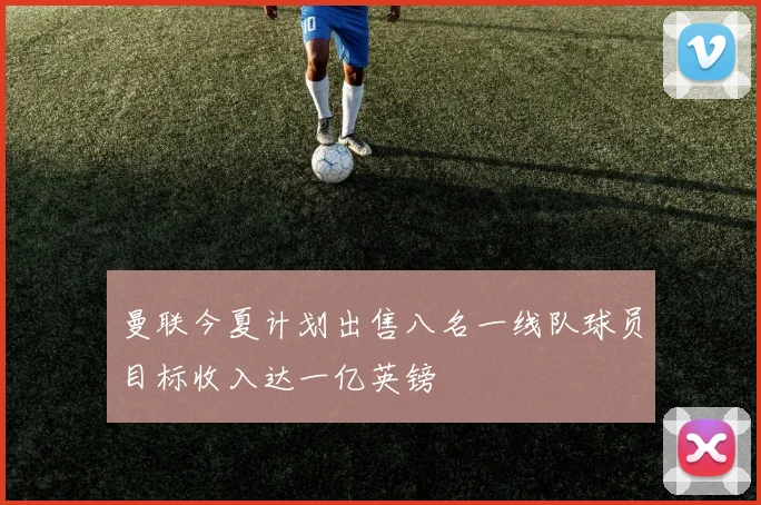 曼联今夏计划出售八名一线队球员目标收入达一亿英镑