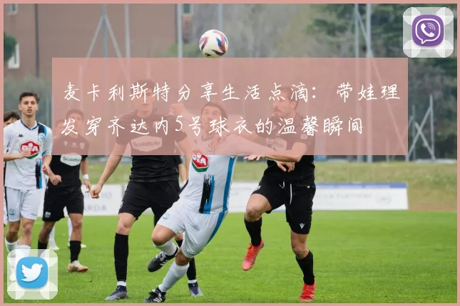 麦卡利斯特分享生活点滴：带娃理发穿齐达内5号球衣的温馨瞬间