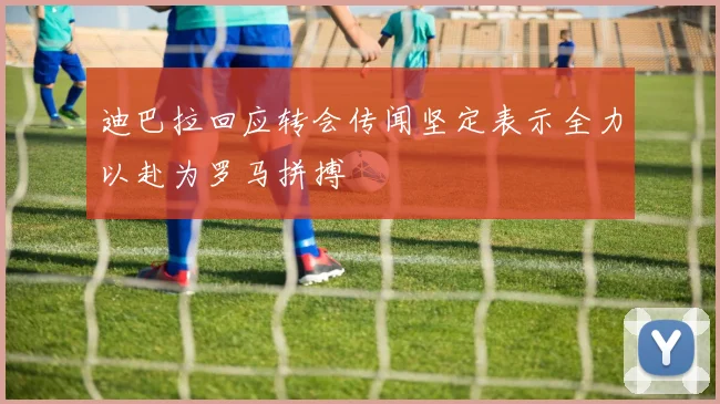 迪巴拉回应转会传闻坚定表示全力以赴为罗马拼搏