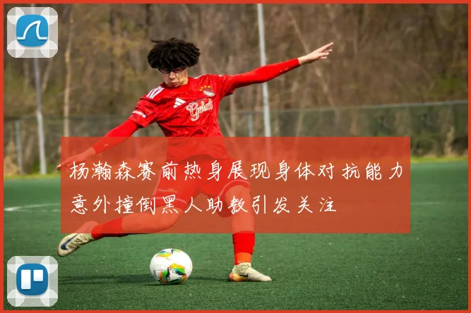 杨瀚森赛前热身展现身体对抗能力意外撞倒黑人助教引发关注