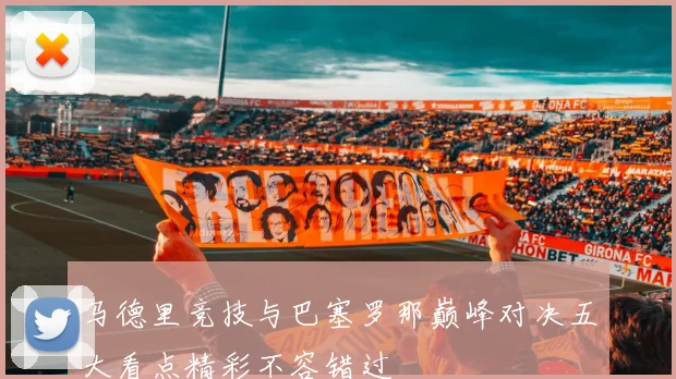 马德里竞技与巴塞罗那巅峰对决五大看点精彩不容错过