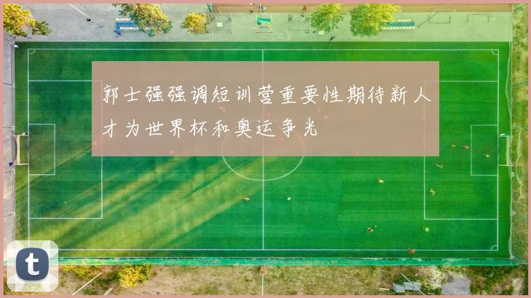 郭士强强调短训营重要性期待新人才为世界杯和奥运争光