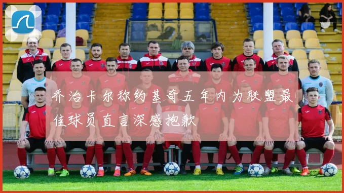 乔治卡尔称约基奇五年内为联盟最佳球员直言深感抱歉