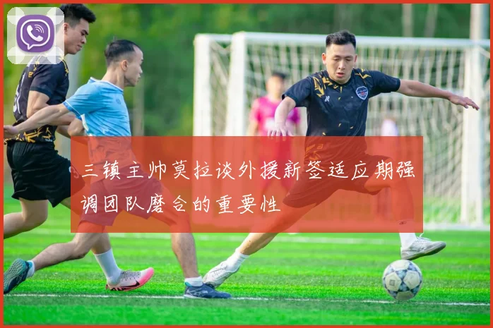 三镇主帅莫拉谈外援新签适应期强调团队磨合的重要性