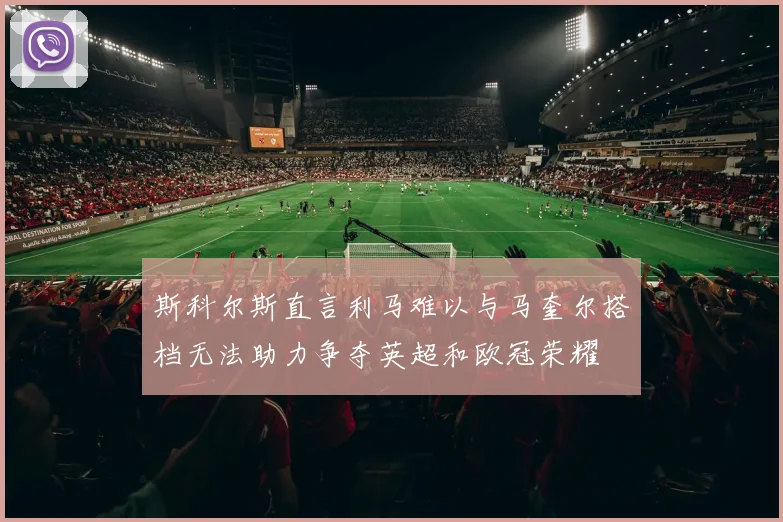 斯科尔斯直言利马难以与马奎尔搭档无法助力争夺英超和欧冠荣耀