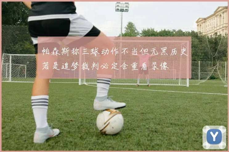 帕森斯称三球动作不当但无黑历史若是追梦裁判必定会重看录像