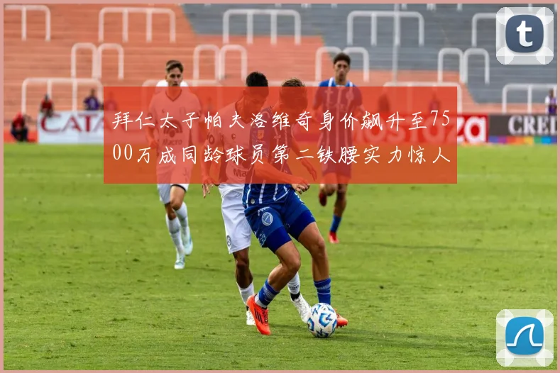 拜仁太子帕夫洛维奇身价飙升至7500万成同龄球员第二铁腰实力惊人