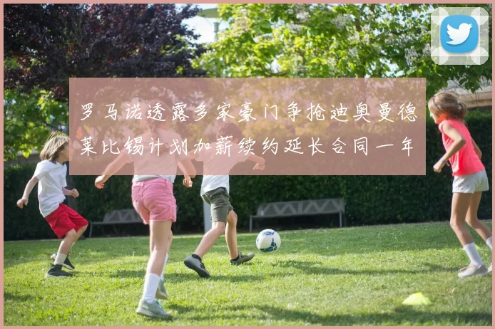 罗马诺透露多家豪门争抢迪奥曼德莱比锡计划加薪续约延长合同一年