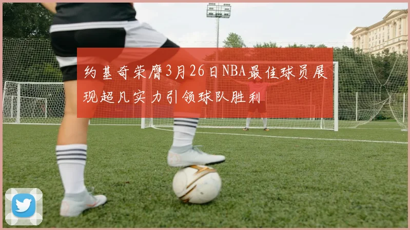 约基奇荣膺3月26日NBA最佳球员展现超凡实力引领球队胜利