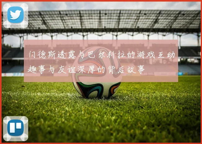 门德斯透露与巴尔科拉的游戏互动趣事与友谊深厚的背后故事