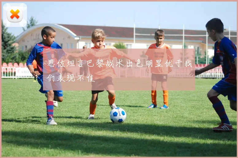 恩佐坦言巴黎战术出色明显优于我们表现不佳