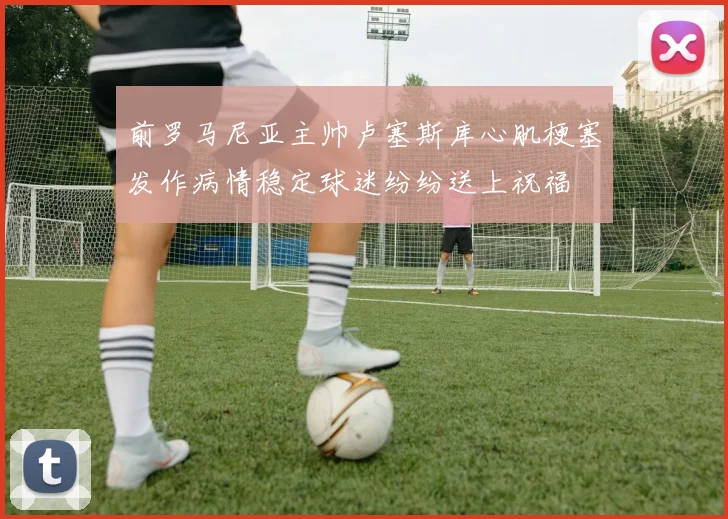 前罗马尼亚主帅卢塞斯库心肌梗塞发作病情稳定球迷纷纷送上祝福