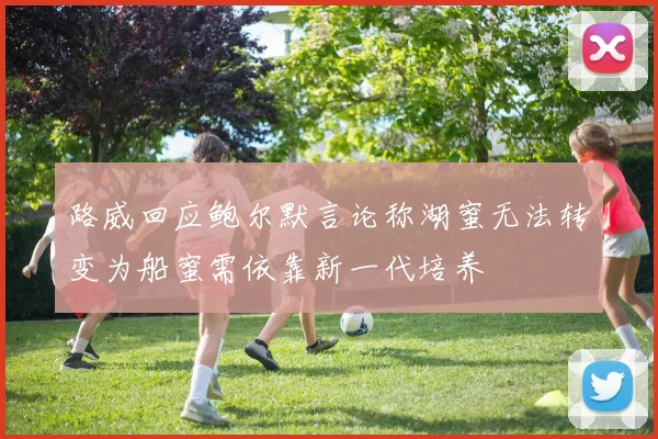 路威回应鲍尔默言论称湖蜜无法转变为船蜜需依靠新一代培养