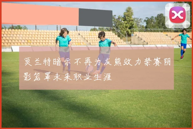 莫兰特暗示不再为灰熊效力禁赛阴影笼罩未来职业生涯