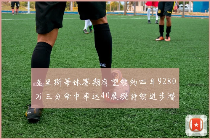 克里斯蒂休赛期有望续约四年9280万三分命中率达40展现持续进步潜力