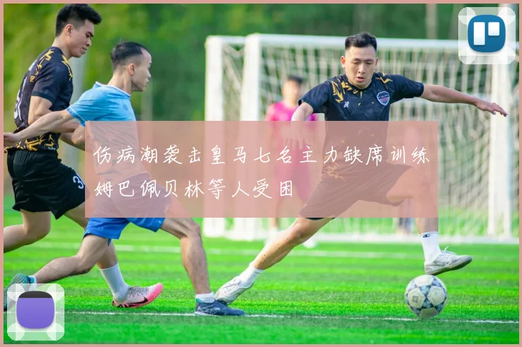 伤病潮袭击皇马七名主力缺席训练姆巴佩贝林等人受困