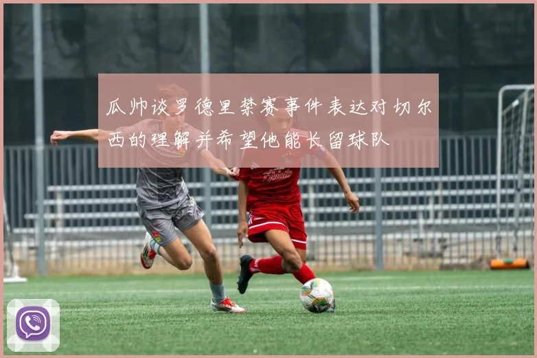 瓜帅谈罗德里禁赛事件表达对切尔西的理解并希望他能长留球队