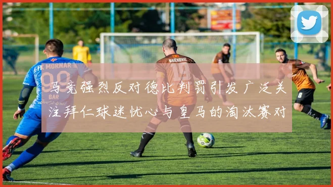 马竞强烈反对德比判罚引发广泛关注拜仁球迷忧心与皇马的淘汰赛对决